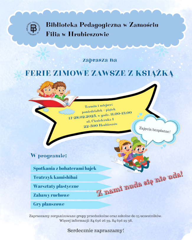 W górnej części plakatu logo i napis Biblioteka Pedagogiczna w Zamościu
Filia w Hrubieszowie. Poniżej napis: Tytuł plakatu: Ferie zimowe zawsze z książką oraz Termin i miejsce: poniedziałek - piątek 17-28.02.2025, w godz. 11.00-13.00, ul. Ciesielczuka 1,
22-500 Hrubieszów. W dolnej środkowej części plakatu umieszczono napis: W programie Spotkania z bohaterami bajek, Teatrzyk kamishibai, Warsztaty plastyczne, Zabawy ruchowe, Gry planszowe. W dolnej części plakatu: Zapraszamy zorganizowane grupy przedszkolne oraz szkolne do 25 uczestników. Więcej informacji: 84 696 26 39, 84 696 29 38. Zajęcia bezpłatne. Serdecznie zapraszamy.