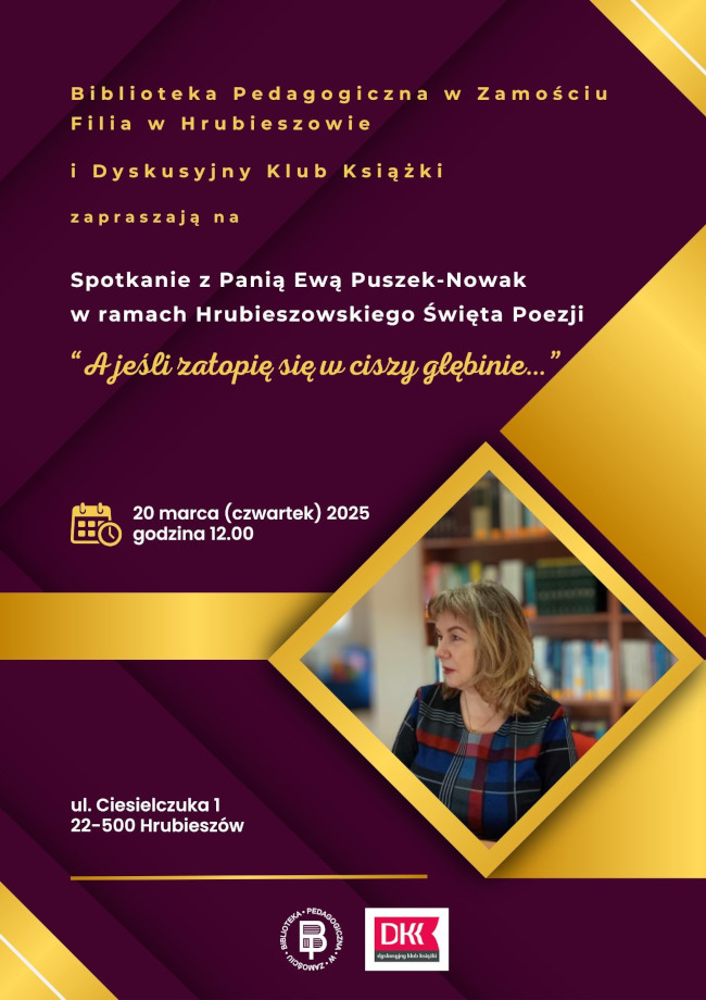 W górnej części plakatu napis: Biblioteka Pedagogiczna w Zamościu Filia w Hrubieszowie i Dyskusyjny Klub Książki zapraszają spotkanie z Panią Ewą Puszek-Nowak pt. „A jeśli zatopię się w ciszy głębinie…”, w ramach Hrubieszowskiego Święta Poezji. W centralnej części plakatu umieszczono grafikę przedstawiającą kolorowe figury geometryczne, a w jednej z nich umieszczona została fotografia poetki. Poniżej znajduje się tekst: informujący o dacie i miejscu oraz napisy: 20 marca (czwartek) 2025 r., godz. 12.00, ul. Ciesielczuka. W dolnej środkowej części plakatu umieszczono logo Biblioteki Pedagogicznej w Zamościu oraz logo Dyskusyjnego Klubu książki.