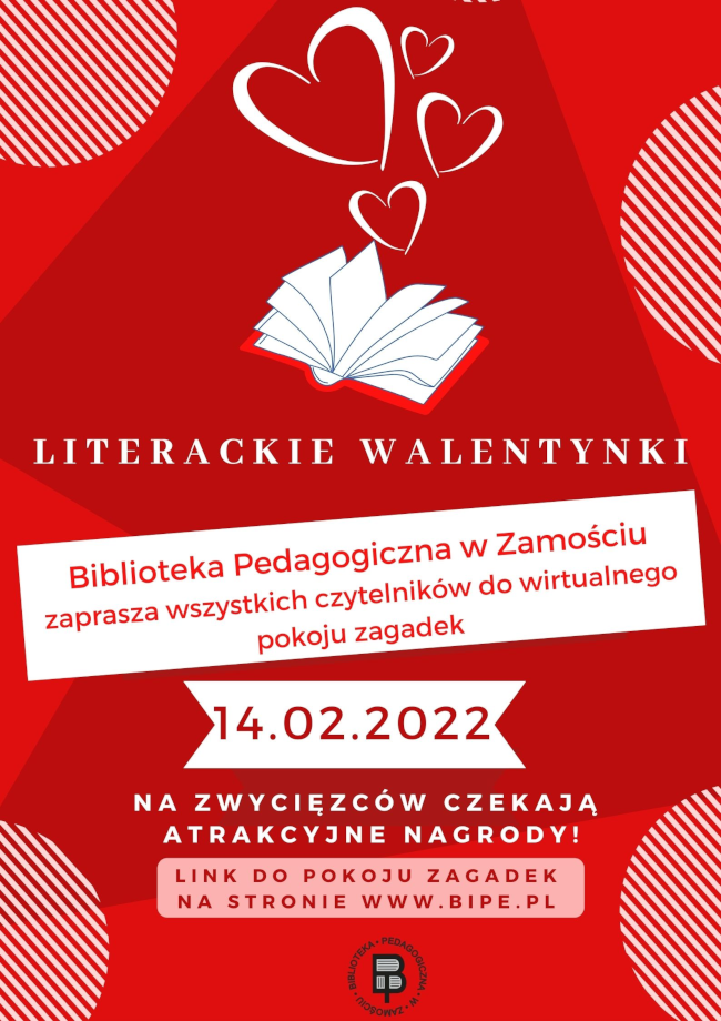 W górnej środkowej części plakatu są umieszczone 4 serca nad rozłożoną książką. Poniżej umieszczony jest napis LITERACKIE WALENTYNKI, pod napisem znajduje się kolejny napis BIBLIOTEKA PEDAGOGICZNA W ZAMOŚCIU ZAPRASZA WSZYSTKICH CZYTELNIKÓW DO WIRTUALNEGO POKOJU ZAGADEK, pod napisem widnieje data 14.02.2022, pod datą mieści się kolejny napis NA ZWYCIĘZCÓW CZEKAJĄ ATRAKCYJNE NAGRODY. Pod tym napisem widnieje wyrażenie LINK DO POKOJU ZAGADEK NA STRONIE WWW.BIPE.PL. U dołu plakatu, w części środkowej umieszczone jest okrągłe logo Biblioteki Pedagogicznej w Zamościu.