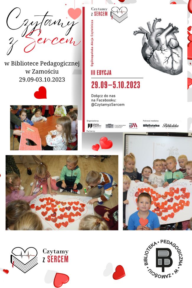W prawym górnym rogu umieszczony jest plakat Akcji Czytamy z Sercem. Na plakacie jest termin trwania akcji 29.09-05.10.2023 r. oraz ilustracja przedstawiający serce ludzkie. W lewym górnym rogu jest napis „Czytamy z Sercem w Bibliotece Pedagogicznej w Zamościu” i data 29.09-03.10.2023 r. Poniżej w części centralnej zamieszczone są 3 fotografie na każdej przeplata się postać dziecka i serca. Serca są też porozmieszczane po całej kartce. U dołu z prawej strony umieszczone jest logo Biblioteki Pedagogicznej w Zamościu, a po lewej logo Akcji Czytamy z Sercem.
