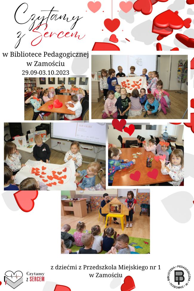 W lewym górnym rogu jest napis „Czytamy z Sercem w Bibliotece Pedagogicznej w Zamościu” i data 29.09-03.10.2023 r. W części centralnej kartki rozmieszczonych jest pięć zdjęć. Na czterech fotografiach przeplatają się sylwetki dzieci i ilustracje serc. Na Piątej fotografii są dwie kobiety czytające dzieciom bajkę kamishibai. Serca są też porozmieszczane po całej kartce jako forma ozdobna i podkreślająca hasło akcji. Pod fotografiami mamy napis „z dziećmi z Przedszkola Miejskiego nr 1 w Zamościu”. U dołu z prawej strony umieszczone jest logo Biblioteki Pedagogicznej w Zamościu, a po lewej logo Akcji Czytamy z Sercem.