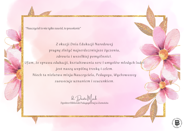 Tło kartki jest lekko przydymione. Znajduje się na jej krawędziach ramka, po bokach której umieszczone są po dwa kwiaty. W środku ramki znajduje się tekst:
“Nauczyciel to nie tylko zawód, to powołanie”
Z okazji Dnia Edukacji Narodowej pragnę złożyć najserdeczniejsze życzenia, zdrowia i wszelkiej pomyślności. Ufam, że sprawa edukacji, kształtowania serc i umysłów młodych ludzi jest naszą wspólną troską i celem. Niech ta niełatwa misja Nauczyciela, Pedagoga, Wychowawcy zaowocuje uznaniem i szacunkiem.
dr Dorota Mach Dyrektor Biblioteki Pedagogicznej w Zamościu
W prawym dolnym rogu kartki znajduje się logo Biblioteki Pedagogicznej w Zamościu