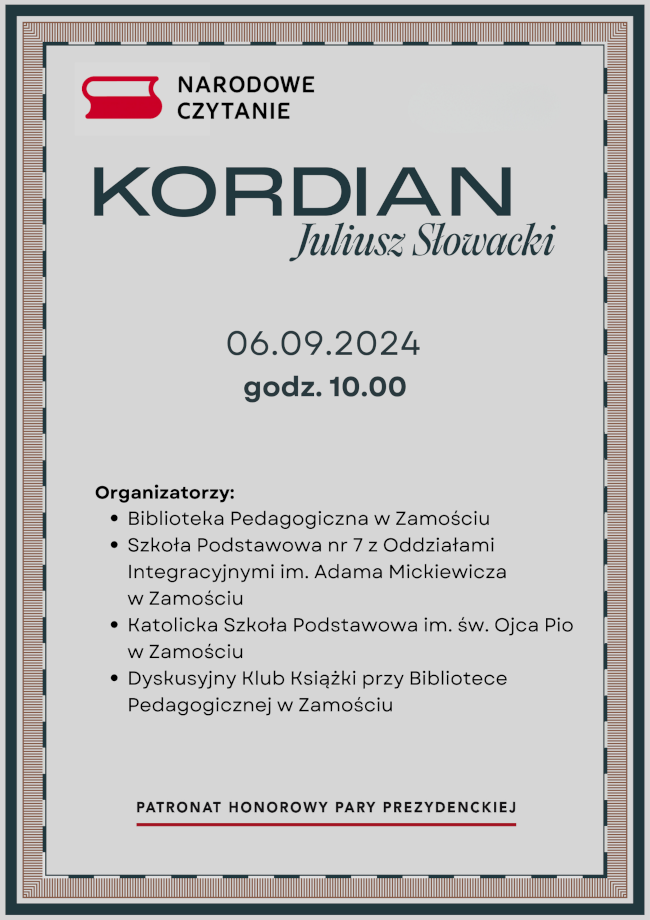 Plakat promujący wydarzenie „Narodowe Czytanie”, które odbędzie się 6 września 2024 roku o godzinie 10:00.W górnej części plakatu znajduje się logo „Narodowego Czytania”.Centralną część plakatu zajmuje napis:KORDIAN Juliusz Słowacki 06.09.2024 godz. 10:00 Poniżej tego napisu, w dolnej części plakatu, znajduje się lista organizatorów: Biblioteka Pedagogiczna w Zamościu Szkoła Podstawowa nr 7 z Oddziałami Integracyjnymi im. Adama Mickiewicza w Zamościu Katolicka Szkoła Podstawowa im. św. Ojca Pio w Zamościu Dyskusyjny Klub Książki przy Bibliotece Pedagogicznej w Zamościu Na samym dole plakatu widnieje napis: „Patronat Honorowy Pary Prezydenckiej”.
Plakat ma ramkę w ciemnym kolorze, która dodaje mu elegancji i formalnego charakteru.