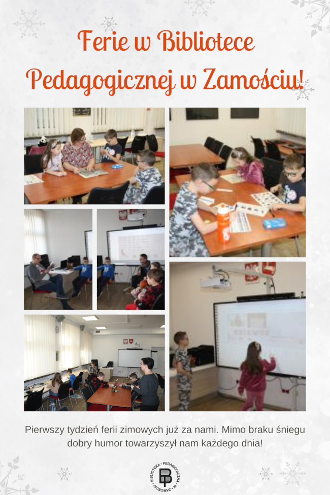 U góry kolażu napis: Ferie w Bibliotece Pedagogicznej w Zamościu. Poniżej znajduje się 6 fotografii. Na 4 fotografiach przedstawione są dzieci i dorośli. Dzieci słuchają jak osoba dorosła czyta im książkę. Na jednej fotografii dzieci siedzą przy stoliku i wykonują prace plastyczną, a na innej 2 dzieci chłopiec z dziewczynką stoją przy tablicy interaktywnej i wykonują jakieś zadania. U dołu kolażu jest napis:
Pierwszy tydzień ferii zimowych już za nami. Mimo braku śniegu dobry humor towarzyszył nam każdego dnia! Oraz logo biblioteki pedagogicznej w Zamościu.