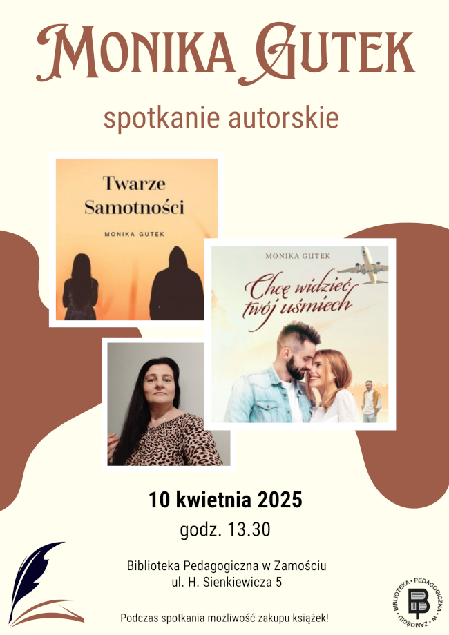 Plakat promuje spotkanie autorskie z Moniką Gutek, które odbędzie się 10 kwietnia 2025 roku o godz. 13:30 w Bibliotece Pedagogicznej w Zamościu przy ul. H. Sienkiewicza 5. Projekt graficzny utrzymany jest w ciepłej kolorystyce, nawiązującej do literackiego klimatu wydarzenia. W centralnej części plakatu znajdują się trzy zdjęcia – fotografia autorki oraz okładki jej dwóch książek: Twarze samotności i Chcę widzieć twój uśmiech. W dolnej części widnieje informacja o możliwości zakupu książek podczas spotkania. Plakat wzbogacony jest o logo biblioteki oraz elementy graficzne związane z literaturą.
