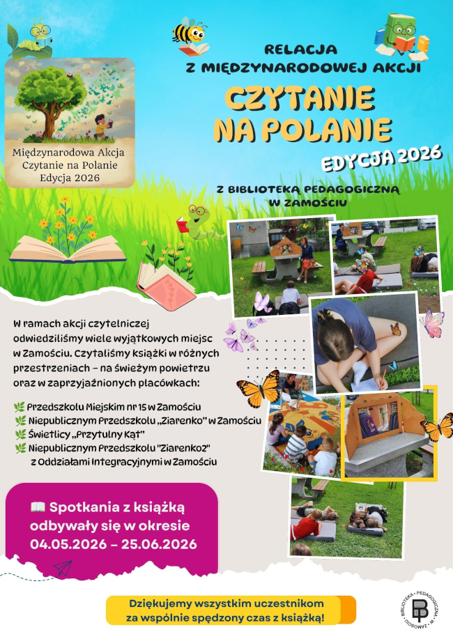 Kolorowy plakat przedstawia relację z Międzynarodowej Akcji „Czytanie na Polanie – Edycja 2026”, w której aktywny udział wzięła Biblioteka Pedagogiczna w Zamościu. Tło plakatu nawiązuje do przyrody – górna część jest błękitna, dolną wypełnia zielona trawa. Całość ozdobiono ilustracjami książek, motyli, pszczółek, gąsienic oraz innych elementów kojarzących się z czytaniem na świeżym powietrzu.
W górnej części, dużymi ozdobnymi literami, umieszczono tytuł: „Relacja z Międzynarodowej Akcji Czytanie na Polanie – Edycja 2026 z Biblioteką Pedagogiczną w Zamościu”. Obok znajduje się logo akcji przedstawiające dziecko czytające książkę pod drzewem.
W centralnej i prawej części plakatu zamieszczono kilka fotografii dokumentujących przebieg wydarzenia. Zdjęcia przedstawiają dzieci podczas wspólnego czytania książek na świeżym powietrzu, odpoczynek na trawie, zajęcia plastyczne oraz korzystanie z plenerowej biblioteczki. Uczestnicy czytają książki, słuchają opowieści i biorą udział w aktywnościach związanych z literaturą.
Na plakacie znajduje się również informacja, że w ramach akcji czytelniczej odwiedzono wiele wyjątkowych miejsc w Zamościu. Czytania odbywały się między innymi w:
•	Przedszkolu Miejskim nr 15 w Zamościu,
•	Niepublicznym Przedszkolu „Ziarenko” w Zamościu,
•	Świetlicy „Przytulny Kąt”,
•	Niepublicznym Przedszkolu „Ziarenko 2” z Oddziałami Integracyjnymi w Zamościu.
Spotkania z książką odbywały się w okresie od 4 maja do 25 czerwca 2026 roku.
W dolnej części plakatu umieszczono podziękowanie: „Dziękujemy wszystkim uczestnikom za wspólnie spędzony czas z książką!”. W prawym dolnym rogu znajduje się logo Biblioteki Pedagogicznej w Zamościu.